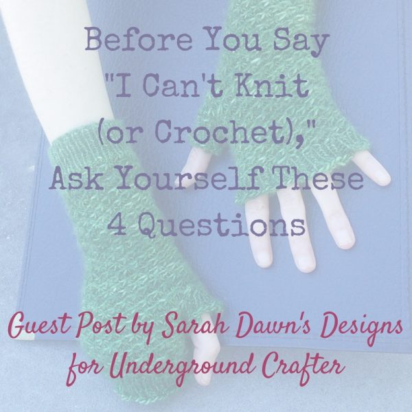 Before You Say, "I Can't Knit (or Crochet)," Ask Yourself These 4 Questions | Guest post by Sarah Dawn's Designs for Underground Crafter